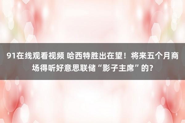 91在线观看视频 哈西特胜出在望！将来五个月商场得听好意思联储“影子主席”的？